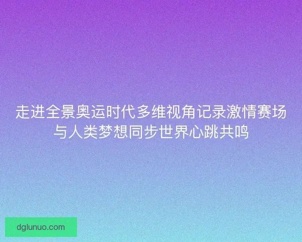 走进全景奥运时代多维视角记录激情赛场与人类梦想同步世界心跳共鸣