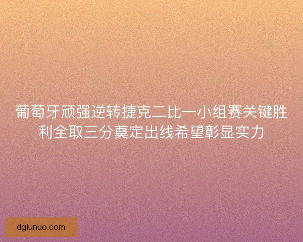 葡萄牙顽强逆转捷克二比一小组赛关键胜利全取三分奠定出线希望彰显实力