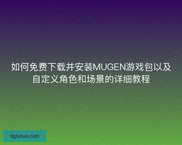 如何免费下载并安装MUGEN游戏包以及自定义角色和场景的详细教程