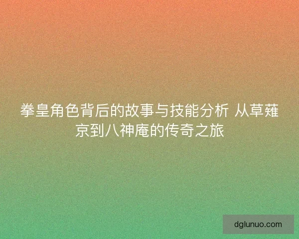 拳皇角色背后的故事与技能分析 从草薙京到八神庵的传奇之旅