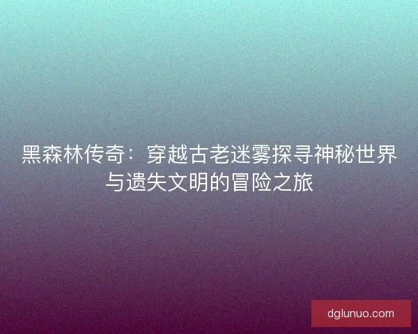 黑森林传奇：穿越古老迷雾探寻神秘世界与遗失文明的冒险之旅