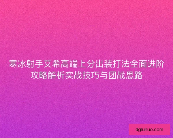 寒冰射手艾希高端上分出装打法全面进阶攻略解析实战技巧与团战思路 寒冰射手艾希高端上分出装打法全面进阶攻略解析实战技巧与团战思路