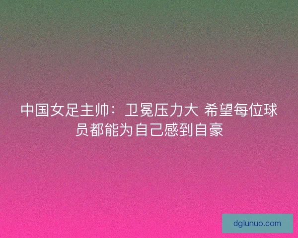 中国女足主帅：卫冕压力大 希望每位球员都能为自己感到自豪