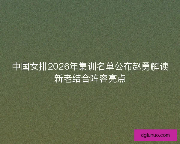 中国女排2026年集训名单公布赵勇解读新老结合阵容亮点