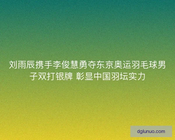 刘雨辰携手李俊慧勇夺东京奥运羽毛球男子双打银牌 彰显中国羽坛实力