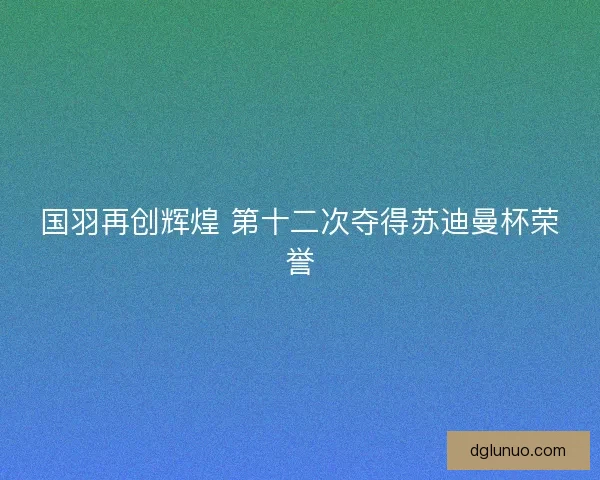 国羽再创辉煌 第十二次夺得苏迪曼杯荣誉