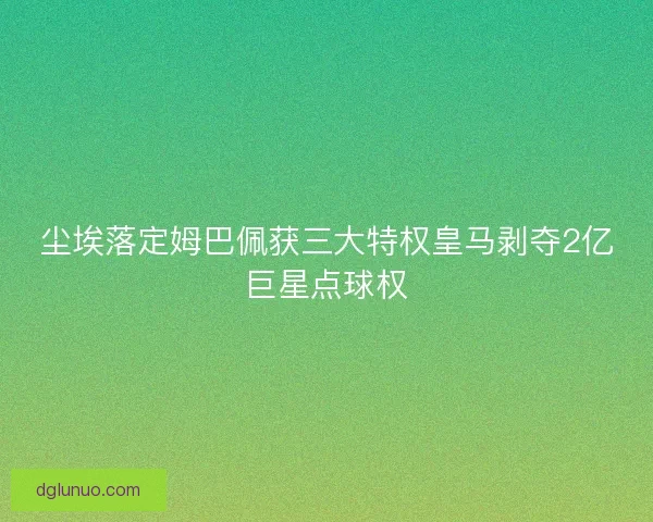 尘埃落定姆巴佩获三大特权皇马剥夺2亿巨星点球权