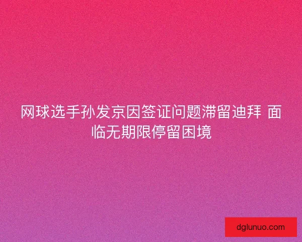 网球选手孙发京因签证问题滞留迪拜 面临无期限停留困境