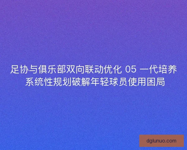 足协与俱乐部双向联动优化 05 一代培养 系统性规划破解年轻球员使用困局