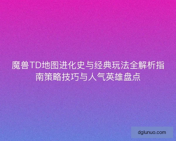 魔兽TD地图进化史与经典玩法全解析指南策略技巧与人气英雄盘点