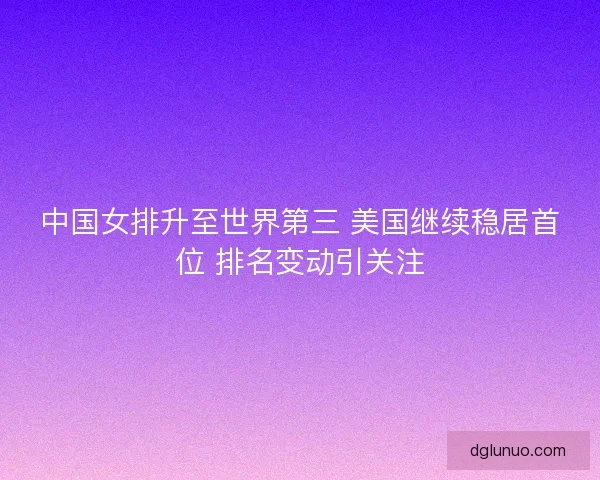中国女排升至世界第三 美国继续稳居首位 排名变动引关注