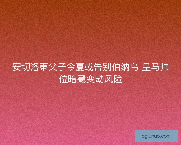 安切洛蒂父子今夏或告别伯纳乌 皇马帅位暗藏变动风险