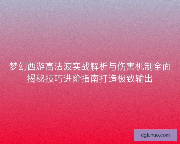 梦幻西游高法波实战解析与伤害机制全面揭秘技巧进阶指南打造极致输出