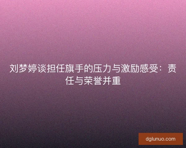 刘梦婷谈担任旗手的压力与激励感受:责任与荣誉并重 刘梦婷谈担任旗手的压力与激励感受:责任与荣誉并重
