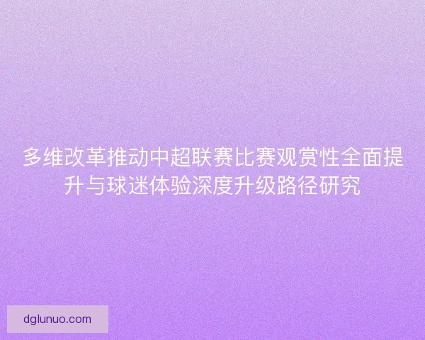 多维改革推动中超联赛比赛观赏性全面提升与球迷体验深度升级路径研究