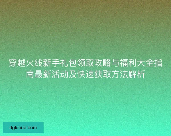 穿越火线新手礼包领取攻略与福利大全指南最新活动及快速获取方法解析 穿越火线新手礼包领取攻略与福利大全指南最新活动及快速获取方法解析