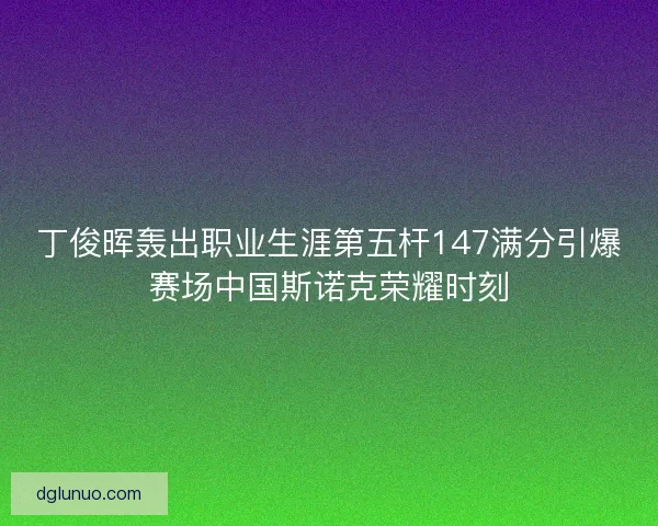丁俊晖轰出职业生涯第五杆147满分引爆赛场中国斯诺克荣耀时刻 丁俊晖轰出职业生涯第五杆147满分引爆赛场中国斯诺克荣耀时刻