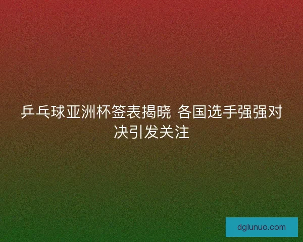 乒乓球亚洲杯签表揭晓 各国选手强强对决引发关注
