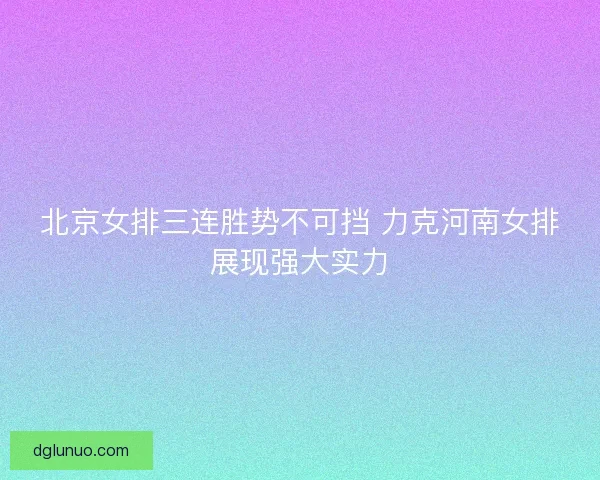 北京女排三连胜势不可挡 力克河南女排展现强大实力 北京女排三连胜势不可挡 力克河南女排展现强大实力